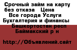 Срочный займ на карту без отказа › Цена ­ 500 - Все города Услуги » Бухгалтерия и финансы   . Башкортостан респ.,Баймакский р-н